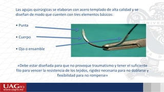 Las agujas quirúrgicas se elaboran con acero templado de alta calidad y se
diseñan de modo que cuenten con tres elementos básicos:
• Punta
• Cuerpo
• Ojo o ensamble
«Debe estar diseñada para que no provoque traumatismo y tener el suficiente
filo para vencer la resistencia de los tejidos, rigidez necesaria para no doblarse y
flexibilidad para no romperse»
 