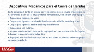 Dispositivos Mecánicos para el Cierre de Heridas
En la actualidad, tanto en cirugía convencional como en cirugía endoscópica se
ha difundido el uso de las engrapadoras hemostáticas, que aplican clips o grapas.
• Grapas para ligaduras de vasos
• Grapas para ligaduras no absorbibles de acero inoxidable, tantalio y titani
• Grapas para ligaduras absorbibles de polidioxanona
• Grapas para uso cutáneo
• Grapas intraluminales; sistema de engrapadora para anastomosis de órganos
tubulares huecos del aparato digestivo
• Engrapadoras lineales internas; Colocan una hilera escalonada doble de grapas
de acero inoxidable
 