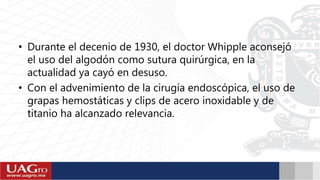 • Durante el decenio de 1930, el doctor Whipple aconsejó
el uso del algodón como sutura quirúrgica, en la
actualidad ya cayó en desuso.
• Con el advenimiento de la cirugía endoscópica, el uso de
grapas hemostáticas y clips de acero inoxidable y de
titanio ha alcanzado relevancia.
 