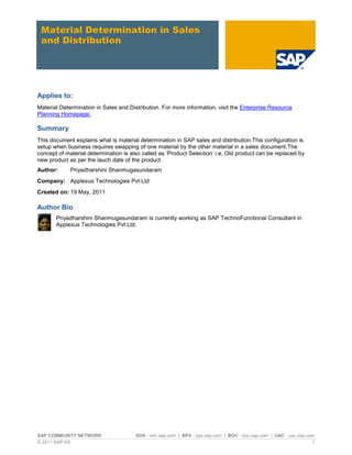SAP COMMUNITY NETWORK SDN - sdn.sap.com | BPX - bpx.sap.com | BOC - boc.sap.com | UAC - uac.sap.com
© 2011 SAP AG 1
Material Determination in Sales
and Distribution
Applies to:
Material Determination in Sales and Distribution. For more information, visit the Enterprise Resource
Planning Homepage.
Summary
This document explains what is material determination in SAP sales and distribution.This configuration is
setup when business requires swapping of one material by the other material in a sales document.The
concept of material determination is also called as „Product Selection‟ i.e, Old product can be replaced by
new product as per the lauch date of the product.
Author: Priyadharshini Shanmugasundaram
Company: Applexus Technologies Pvt Ltd
Created on: 19 May, 2011
Author Bio
Priyadharshini Shanmugasundaram is currently working as SAP TechnoFunctional Consultant in
Applexus Technologies Pvt Ltd.
 