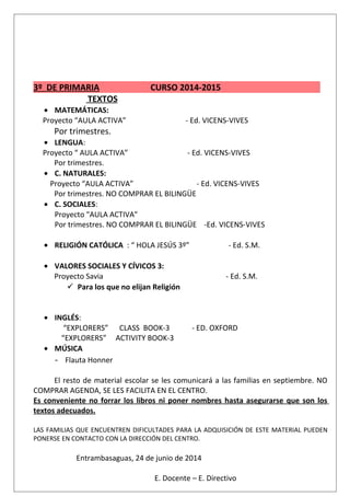 3º DE PRIMARIA CURSO 2014-2015
TEXTOS
• MATEMÁTICAS:
Proyecto “AULA ACTIVA” - Ed. VICENS-VIVES
Por trimestres.
• LENGUA:
Proyecto “ AULA ACTIVA” - Ed. VICENS-VIVES
Por trimestres.
• C. NATURALES:
Proyecto “AULA ACTIVA” - Ed. VICENS-VIVES
Por trimestres. NO COMPRAR EL BILINGÜE
• C. SOCIALES:
Proyecto "AULA ACTIVA"
Por trimestres. NO COMPRAR EL BILINGÜE -Ed. VICENS-VIVES
• RELIGIÓN CATÓLICA : “ HOLA JESÚS 3º” - Ed. S.M.
• VALORES SOCIALES Y CÍVICOS 3:
Proyecto Savia - Ed. S.M.
 Para los que no elijan Religión
• INGLÉS:
“EXPLORERS” CLASS BOOK-3 - ED. OXFORD
“EXPLORERS” ACTIVITY BOOK-3
• MÚSICA
- Flauta Honner
El resto de material escolar se les comunicará a las familias en septiembre. NO
COMPRAR AGENDA, SE LES FACILITA EN EL CENTRO.
Es conveniente no forrar los libros ni poner nombres hasta asegurarse que son los
textos adecuados.
LAS FAMILIAS QUE ENCUENTREN DIFICULTADES PARA LA ADQUISICIÓN DE ESTE MATERIAL PUEDEN
PONERSE EN CONTACTO CON LA DIRECCIÓN DEL CENTRO.
Entrambasaguas, 24 de junio de 2014
E. Docente – E. Directivo
 