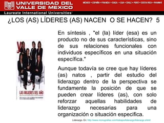 ¿LOS (AS) LÍDERES (AS) NACEN  O SE HACEN?  5 En síntesis , "el (la) líder (esa) es un producto no de sus características, sino de sus relaciones funcionales con individuos específicos en una situación específica." Aunque todavía se cree que hay líderes (as) natos , partir del estudio del liderazgo dentro de la perspectiva se fundamente la posición de que se pueden crear líderes (as), con solo reforzar aquellas habilidades de liderazgo necesarias para una organización o situación especifica. Liderazgo. En:  http://www.monografias.com/trabajos/liderazgo/liderazgo.shtml 