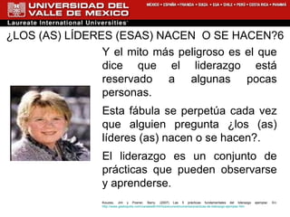 ¿LOS (AS) LÍDERES (ESAS) NACEN  O SE HACEN?6 Y el mito más peligroso es el que dice que el liderazgo está reservado a algunas pocas personas.  Esta fábula se perpetúa cada vez que alguien pregunta ¿los (as) líderes (as) nacen o se hacen?.  El liderazgo es un conjunto de prácticas que pueden observarse y aprenderse. Kouzes, Jim y Posner, Barry. (2007) Las 5 prácticas fundamentales del liderazgo ejemplar. En:  http://www.gestiopolis.com/canales8/rrhh/losrecursoshumanos/practicas-de-liderazgo-ejemplar.htm 