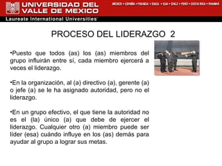 PROCESO DEL LIDERAZGO  2 Puesto que todos (as) los (as) miembros del grupo influirán entre sí, cada miembro ejercerá a veces el liderazgo. En la organización, al (a) directivo (a), gerente (a) o jefe (a) se le ha asignado autoridad, pero no el liderazgo. En un grupo efectivo, el que tiene la autoridad no es el (la) único (a) que debe de ejercer el liderazgo. Cualquier otro (a) miembro puede ser líder (esa) cuándo influye en los (as) demás para ayudar al grupo a lograr sus metas. 