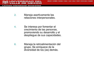 Maneja asertivamente las relaciones   interpersonales.  Se interesa por fomentar el crecimiento de las personas,  promoviendo su desarrollo y el despliegue de sus capacidades. Maneja la retroalimentación del grupo . Se enriquece de la diversidad de los (as) demás. 