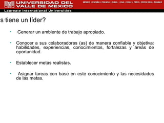 ¿Qué deberes tiene un líder?  Generar un ambiente de trabajo apropiado. Conocer a sus colaboradores (as) de manera confiable y objetiva: habilidades, experiencias, conocimientos, fortalezas y áreas de oportunidad.  Establecer metas realistas. Asignar tareas con base en este conocimiento y las necesidades de las metas. 