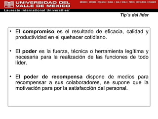 Tip´s del líder El  compromiso  es el resultado de eficacia, calidad y productividad en el quehacer cotidiano. El  poder  es la fuerza, t é cnica o herramienta leg í tima y necesaria para la realizaci ó n de las funciones de todo l í der. El  poder de recompensa  dispone de medios para recompensar a sus colaboradores, se supone que la motivaci ó n para por la satisfacci ó n del personal. 