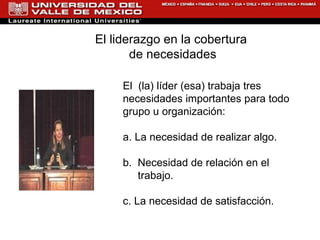 El  (la) líder (esa) trabaja tres necesidades importantes para todo grupo u organización: a. La necesidad de realizar algo. b.  Necesidad de relación en el   trabajo. c. La necesidad de satisfacción. El liderazgo en la cobertura  de necesidades 