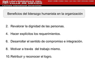 Beneficios del liderazgo humanista en la organización Revalorar la dignidad de las personas.   Hacer  explícitos los requerimientos . Desarrollar el sentido de compromiso e integración.  Motivar a través  del trabajo mismo. Retribuir y reconocer el logro. 