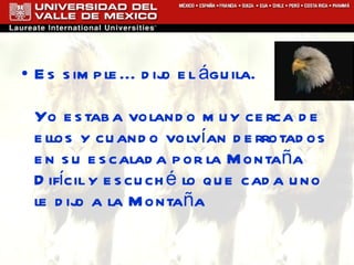 Es simple... dijo el águila. Yo estaba volando muy cerca de ellos y cuando volvían derrotados en su escalada por la Montaña Difícil y escuché lo que cada uno le dijo a la Montaña 