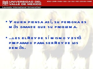 Y quien piensa así, su persona es más grande que su problema. Él es el Rey de sí mismo y está preparado para ser Rey de los demás. 