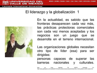 En la actualidad, es sabido que las fronteras desaparecen cada vez más, las prácticas protectoras comerciales son cada vez menos aceptadas y los negocios son un juego que se desarrolla en el terreno internacional. Las organizaciones globales necesitan otro tipo de líder (esa) para ser dirigidas:  personas capaces de superar las barreras nacionales y culturales. Kets de Vries, Manfred FR. (20079 Liderazgo. En:  http://www.gestiopolis.com/canales8/rrhh/losrecursoshumanos/caracteristicas-de-un-lider-global-y-como-crearlo.htm El liderazgo y la globalización  1 