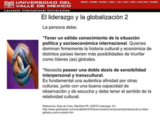 La persona debe: * Tener un sólido conocimiento de la situación política y socioeconómica internacional . Quienes dominan firmemente la historia cultural y económica de distintos países tienen más posibilidades de triunfar como líderes (as) globales. *Necesita  poseer una doble dosis de sensibilidad interpersonal y transcultural . Es fundamental una auténtica afinidad por otras culturas, junto con una buena capacidad de observación y de escucha y debe tener el sentido de la relatividad cultural. Referencia:  Kets de Vries, Manfred FR. (20079 Liderazgo. En:  http://www.gestiopolis.com/canales8/rrhh/losrecursoshumanos/caracteristicas-de-un-lider-global-y-como-crearlo.htm El liderazgo y la globalización 2  