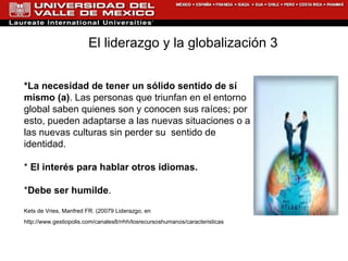 *La necesidad de tener un sólido sentido de sí mismo (a) . Las personas que triunfan en el entorno global saben quienes son y conocen sus raíces; por esto, pueden adaptarse a las nuevas situaciones o a las nuevas culturas sin perder su  sentido de identidad. *  El interés para hablar otros idiomas.   * Debe ser humilde .  Kets de Vries, Manfred FR. (20079 Liderazgo, en  http://www.gestiopolis.com/canales8/rrhh/losrecursoshumanos/caracteristicas   El liderazgo y la globalización 3   
