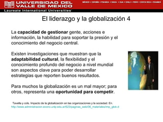 La  capacidad de gestionar  gente, acciones e información, la habilidad para soportar la presión y el conocimiento del negocio central. Existen investigaciones que muestran que la  adaptabilidad cultural , la flexibilidad y el conocimiento profundo del negocio a nivel mundial son aspectos clave para poder desarrollar estrategias que reporten buenos resultados. Para muchos la globalización es un mal mayor; para otros, representa una  oportunidad para competir .   Tavella y cols. Impacto de la globalización en las organizaciones y la sociedad. En.  http://www.administracion.econo.unlp.edu.ar/623/paginas_web/06_materiales/imp_glob.doc El liderazgo y la globalización 4  