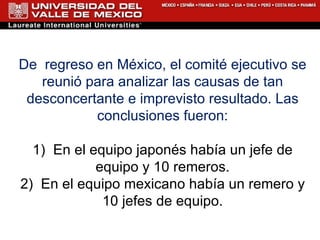 De  regreso en México, el comité ejecutivo se reunió para analizar las causas de tan desconcertante e imprevisto resultado. Las conclusiones fueron: 1)  En el equipo japonés había un jefe de equipo y 10 remeros. 2)  En el equipo mexicano había un remero y 10 jefes de equipo. 