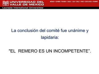 La conclusión del comité fue unánime y lapidaria: "EL  REMERO ES UN INCOMPETENTE”. 