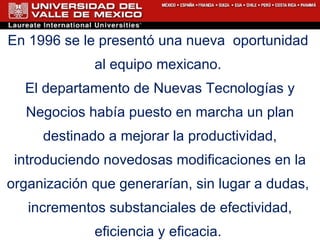En 1996 se le present ó  una nueva  oportunidad  al equipo mexicano.  El departamento de Nuevas Tecnologías y Negocios había puesto en marcha un plan destinado a mejorar la productividad, introduciendo novedosas modificaciones en la organización que generarían, sin lugar a dudas,  incrementos substanciales de efectividad, eficiencia y eficacia.  