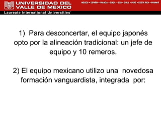 1)  Para desconcertar, el equipo japonés opto por la alineación tradicional: un jefe de equipo y 10 remeros. 2)  El equipo mexicano utilizo una  n ovedosa formación vanguardista, integrada  por: 