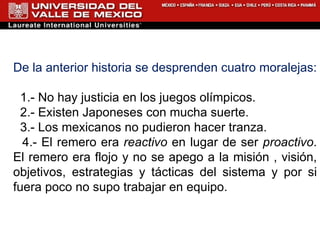 De la anterior historia se desprenden cuatro moralejas: 1.- No hay justicia en los juegos  o límpicos. 2.- Existen Japoneses con mucha  s uerte. 3.- Los  mexicanos no pudieron hacer tranza . 4.- El remero era  reactivo  en lugar de ser  proactivo . El remero era flojo y no se apego a la misión , vis i ón, objetivos, estrategias y tácticas del sistema y por si fuera poco no supo trabajar en equipo. 