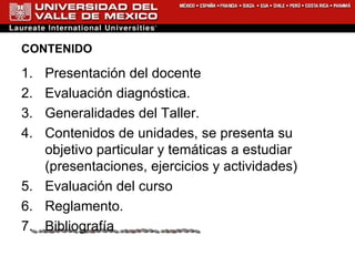 CONTENIDO Presentación del docente  Evaluación diagnóstica. Generalidades del Taller. Contenidos de unidades, se presenta su objetivo particular y temáticas a estudiar (presentaciones, ejercicios y actividades) Evaluación del curso  Reglamento.  Bibliografía 