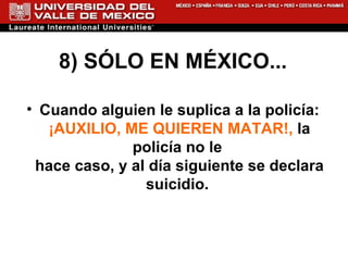 8) SÓLO EN MÉXICO... Cuando alguien le suplica a la policía:  ¡AUXILIO, ME QUIEREN MATAR!,  la policía no le  hace caso, y al día siguiente se declara suicidio.  