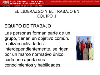 EL LIDERAZGO Y EL TRABAJO EN EQUIPO 1 EQUIPO DE TRABAJO Las personas forman parte de un grupo, tienen un objetivo común. realizan actividades interdependientemente, se rigen por un marco normativo único, cada uno aporta sus conocimientos y habilidades. 