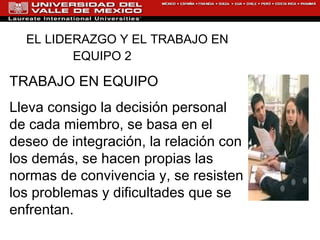 EL LIDERAZGO Y EL TRABAJO EN EQUIPO 2   TRABAJO EN EQUIPO Lleva consigo la decisión personal de cada miembro, se basa en el deseo de integración, la relación con los demás, se hacen propias las normas de convivencia y, se resisten los problemas y dificultades que se enfrentan. 