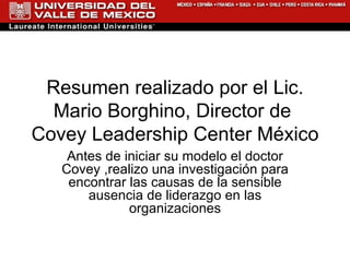 Resumen realizado por el Lic. Mario Borghino, Director de  Covey Leadership Center México  Antes de iniciar su modelo el doctor Covey ,realizo una investigación para encontrar las causas de la sensible ausencia de liderazgo en las organizaciones 