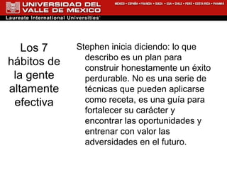 Los 7 hábitos de la gente altamente efectiva Stephen inicia diciendo: lo que describo es un plan para construir honestamente un éxito perdurable. No es una serie de técnicas que pueden aplicarse como receta, es una guía para fortalecer su carácter y encontrar las oportunidades y entrenar con valor las adversidades en el futuro. 