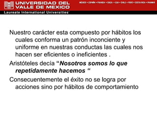 Nuestro carácter esta compuesto por hábitos los cuales conforma un patrón inconciente y uniforme en nuestras conductas las cuales nos hacen ser eficientes o ineficientes . Aristóteles decía  “ Nosotros somos lo que repetidamente hacemos “ Consecuentemente el éxito no se logra por acciones sino por hábitos de comportamiento 