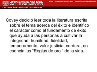Covey decidió leer toda la literatura escrita sobre el tema acerca del éxito e identifico el carácter como el fundamento de éxito, que ayuda a las personas a cultivar la integridad, humildad, fidelidad, temperamento, valor justicia, cordura, en esencia las “Reglas de oro “ de la vida. 