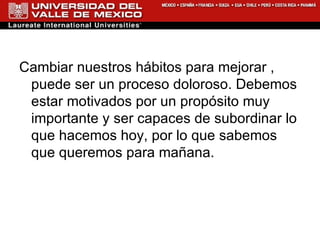 Cambiar nuestros hábitos para mejorar , puede ser un proceso doloroso. Debemos estar motivados por un propósito muy importante y ser capaces de subordinar lo que hacemos hoy, por lo que sabemos que queremos para mañana. 