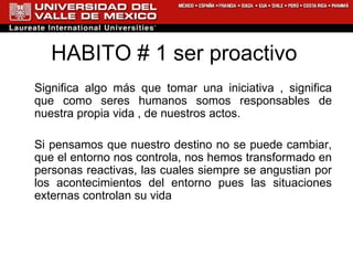 HABITO # 1 ser proactivo Significa algo más que tomar una iniciativa , significa que como seres humanos somos responsables de nuestra propia vida , de nuestros actos. Si pensamos que nuestro destino no se puede cambiar, que el entorno nos controla, nos hemos transformado en personas reactivas, las cuales siempre se angustian por los acontecimientos del entorno pues las situaciones externas controlan su vida  