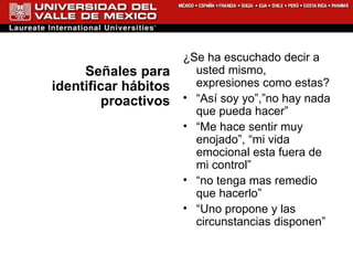 Señales para identificar hábitos proactivos ¿Se ha escuchado decir a usted mismo, expresiones como estas? “ Así soy yo”,”no hay nada que pueda hacer”  “ Me hace sentir muy enojado”, “mi vida emocional esta fuera de mi control” “ no tenga mas remedio que hacerlo” “ Uno propone y las circunstancias disponen” 