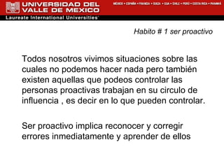 Habito # 1 ser proactivo Todos nosotros vivimos situaciones sobre las cuales no podemos hacer nada pero también existen aquellas que podeos controlar las personas proactivas trabajan en su circulo de influencia , es decir en lo que pueden controlar. Ser proactivo implica reconocer y corregir errores inmediatamente y aprender de ellos  