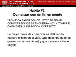 Habito #2  Comenzar con un fin en mente “ SIGNIFICA SABER DONDE USTED DESEA IR, CONOCER DONDE SE ENCUETRA HOY Y TOMAR EL CAMINO EN LA DIRECCION CORRECTA” La mejor forma de comenzar es definiendo nuestra misión en la vida. Que describa quienes queremos ser (carácter) y que deseamos hacer (logros). 