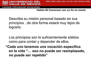 Habito #2 Comenzar con un fin en mente Describa su misión personal basado en sus principios , de otra forma estará muy lejos de lograrlo. Los principios son lo suficientemente sólidos como para contar y depender de ellos. “ Cada uno tenemos una vocación especifica en la vida “… eso no puede ser reemplazado, no puede ser repetido”   