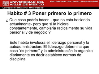 Habito # 3 Poner primero lo primero ¿ Que cosa podría hacer – que no esta haciendo actualmente- pero que si la hiciera constantemente, cambiaria radicalmente su vida personal y de negocio ? Este habito involucra el liderazgo personal y la autoadmnistracion: El liderazgo determina que cosa “es primero” y la administración lo organiza diariamente es decir establece normas de disciplina. 