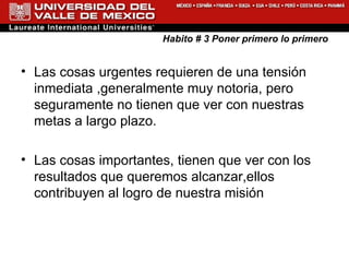 Habito # 3 Poner primero lo primero Las cosas urgentes requieren de una tensión inmediata ,generalmente muy notoria, pero seguramente no tienen que ver con nuestras metas a largo plazo. Las cosas importantes, tienen que ver con los resultados que queremos alcanzar,ellos contribuyen al logro de nuestra misión  