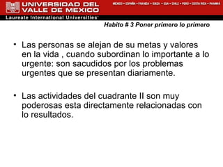 Habito # 3 Poner primero lo primero Las personas se alejan de su metas y valores en la vida , cuando subordinan lo importante a lo urgente: son sacudidos por los problemas urgentes que se presentan diariamente. Las actividades del cuadrante II son muy poderosas esta directamente relacionadas con lo resultados.  