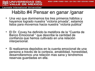 Habito #4 Pensar en ganar /ganar Una vez que dominemos los tres primeros hábitos y hayamos logrado nuestra “victoria privada”, estamos listos para movernos hacia nuestra “victoria publica”  El Dr. Covey ha definido la metáfora de la “Cuenta de Banco Emocional “ que describe la cantidad de confianza que hemos cultivado en una relación interpersonal. Si realizamos depósitos en la cuenta emocional de una persona a través de la cortesía, amabilidad, honestidad, desarrollaremos una relación mas sana y tendremos reservas guardadas en ella. 