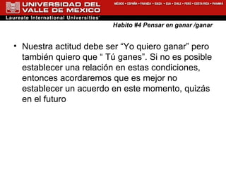 Habito #4 Pensar en ganar /ganar Nuestra actitud debe ser “Yo quiero ganar” pero también quiero que “ Tú ganes”. Si no es posible establecer una relación en estas condiciones, entonces acordaremos que es mejor no establecer un acuerdo en este momento, quizás en el futuro  