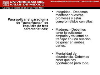 Para aplicar el paradigma de “ganar/ganar” se requiere de tres características: Integridad.- Debemos mantener nuestras promesas y estar comprometidos con ellas. Madurez.- Debemos tener la suficiente empatía y voluntad de trabajar en una relación de ganar en ambas partes. Mentalidad de abundancia.-Debemos creer que hay oportunidad para todo. 