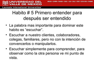 Habito # 5 Primero entender para después ser entendido La palabra mas importante para dominar este habito es “escuchar”. Escuchar a nuestro clientes, colaboradores, colegas, familiares, pero no con la intención de convencerlos o manipularlos. Escuchar simplemente para comprender, para observar como la otra persona ve mi punto de vista. 