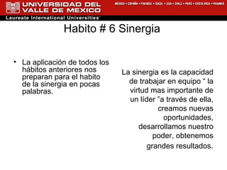 Habito # 6 Sinergia  La aplicación de todos los hábitos anteriores nos preparan para el habito de la sinergia en pocas palabras. La sinergia es la capacidad de trabajar en equipo “ la virtud mas importante de un líder ”a través de ella, creamos nuevas oportunidades, desarrollamos nuestro poder, obtenemos grandes resultados . 
