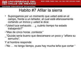Habito #7 Afilar la sierra Supongamos por un momento que usted está en el campo, frente a un leñador, el cual está afanosamente cortando un tronco y usted le dice: -”Usted luce exhausto. . .¿ cuánto tiempo ha estado trabajando?” -”Mas de cinco horas ,contesta:” _”Quizás seria bueno que descansara un poco y “afilara su serrucho”. Y el hombre responde -”No … no tengo tiempo, pues hay mucha leña que cortar “ 