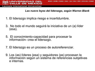 Las nueve leyes del liderazgo, según Warren Blank El liderazgo implica riesgo e incertidumbre. No todo el mundo seguirá la iniciativa de un (a) líder (esa). El conocimiento-capacidad para procesar la información- crea el liderazgo. El liderazgo es un proceso de autoreferenciar.  Los (as) líderes (esa) y seguidores (as) procesan la información según un sistema de referencias subjetivas e internas. 