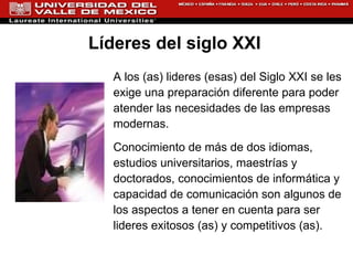 A los (as) lideres (esas) del Siglo XXI se les exige una preparación diferente para poder atender las necesidades de las empresas modernas.  Conocimiento de más de dos idiomas, estudios universitarios, maestrías y doctorados, conocimientos de informática y capacidad de comunicación son algunos de los aspectos a tener en cuenta para ser lideres exitosos (as) y competitivos (as).  Líderes del siglo XXI  