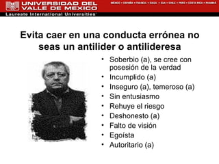 Soberbio (a), se cree con posesión de la verdad Incumplido (a) Inseguro (a), temeroso (a) Sin entusiasmo Rehuye el riesgo Deshonesto (a) Falto de visión Egoísta Autoritario (a) Evita caer en una conducta errónea no seas un antilider o antilideresa 
